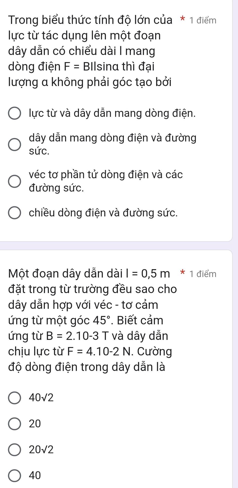 Trong biểu thức tính độ lớn của * 1 điểm
lực từ tác dụng lên một đoạn
dây dẫn có chiểu dài I mang
dòng điện F= Bllsina thì đại
lượng a không phải góc tạo bởi
lực từ và dây dẫn mang dòng điện.
dây dẫn mang dòng điện và đường
sức.
véc tơ phần tử dòng điện và các
đường sức.
chiều dòng điện và đường sức.
Một đoạn dây dẫn dài I=0,5m * 1 điểm
đặt trong từ trường đều sao cho
dây dẫn hợp với véc - tơ cảm
ứng từ một góc 45°. Biết cảm
ứng từ B=2.10-3 T và dây dẫn
chịu lực từ F=4.10-2N. Cường
độ dòng điện trong dây dẫn là
40sqrt(2)
20
20sqrt(2)
40