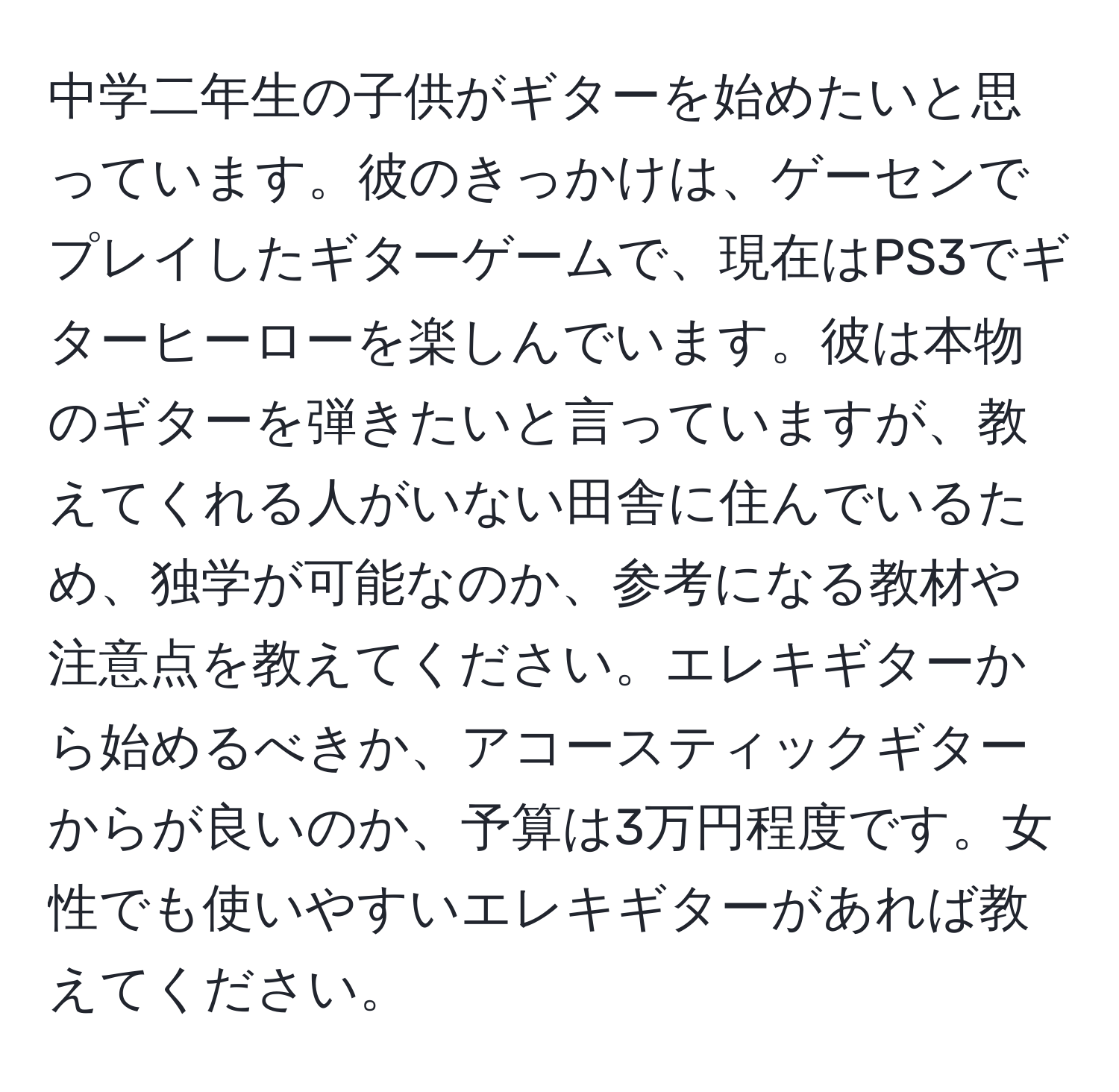 中学二年生の子供がギターを始めたいと思っています。彼のきっかけは、ゲーセンでプレイしたギターゲームで、現在はPS3でギターヒーローを楽しんでいます。彼は本物のギターを弾きたいと言っていますが、教えてくれる人がいない田舎に住んでいるため、独学が可能なのか、参考になる教材や注意点を教えてください。エレキギターから始めるべきか、アコースティックギターからが良いのか、予算は3万円程度です。女性でも使いやすいエレキギターがあれば教えてください。