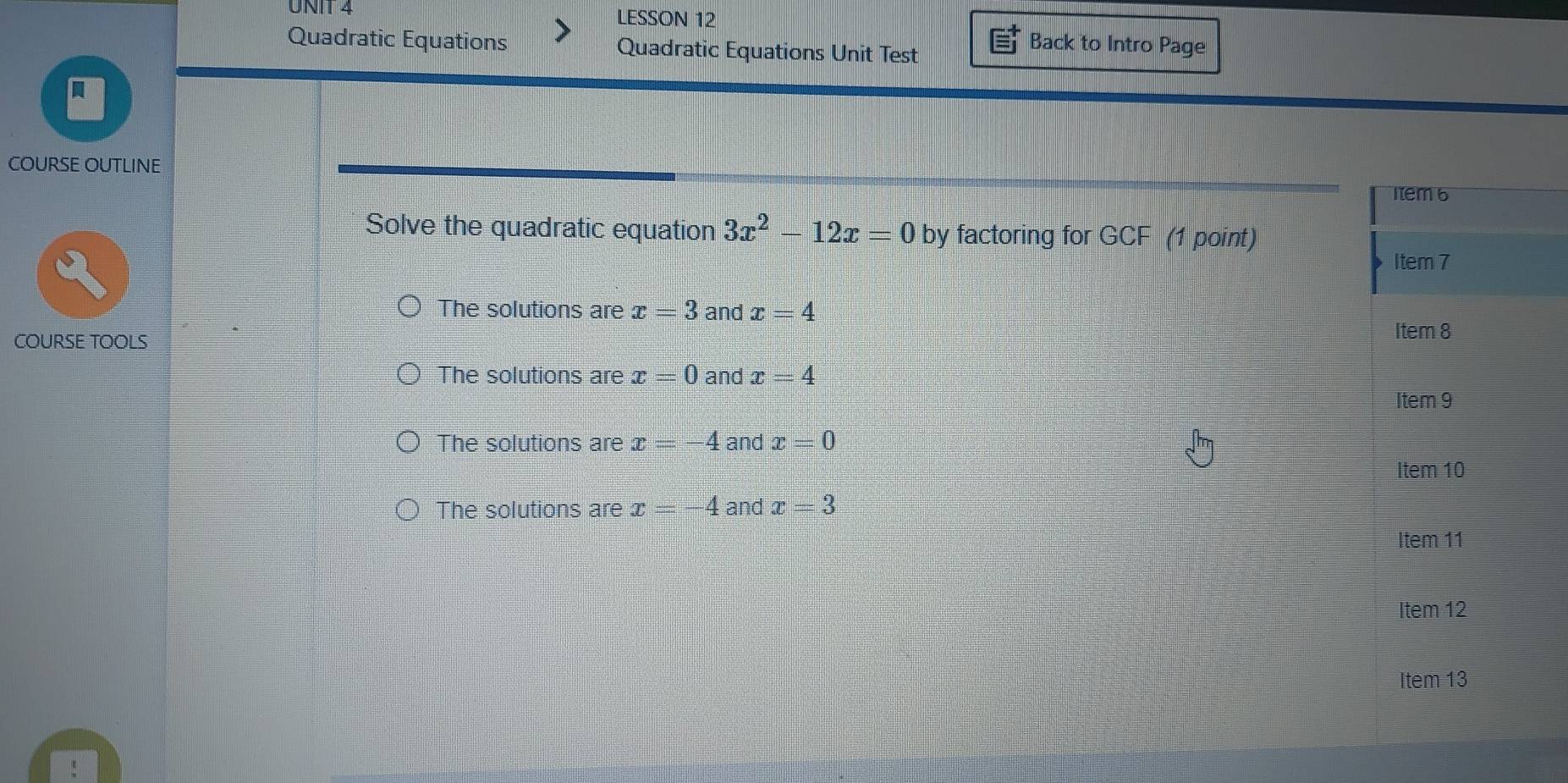 LESSON 12
Quadratic Equations Quadratic Equations Unit Test
Back to Intro Page
COURSE OUTLINE
Solve the quadratic equation 3x^2-12x=0 by factoring for GCF (1 point)
The solutions are x=3 and x=4
COURSE TOOLS
The solutions are x=0 and x=4
The solutions are x=-4 and x=0
The solutions are x=-4 and x=3