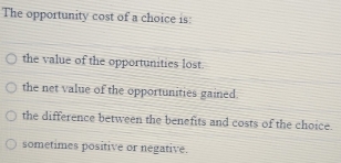 The opportunity cost of a choice is:
the value of the opportunities lost.
the net value of the opportunities gained.
the difference between the benefits and costs of the choice.
sometimes positive or negative.