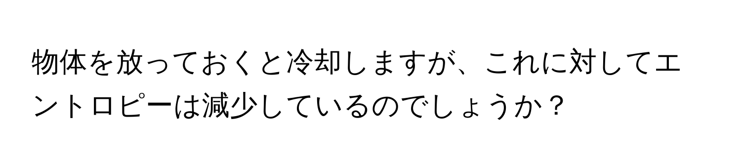 物体を放っておくと冷却しますが、これに対してエントロピーは減少しているのでしょうか？