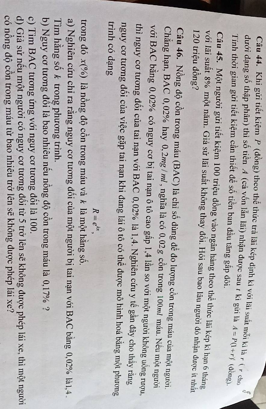 Khi gửi tiết kiệm P (đồng) theo thể thức trả lãi kép định kì với lãi suất mỗi kì là r ( r cho
dưới dạng số thập phân) thì số tiền A (cả vốn lẫn lãi) nhận được sau 7 kì gửi là A=P(1+r)' (đồng).
Tính thời gian gửi tiết kiệm cần thiết để số tiền ban đầu tăng gấp đôi.
Câu 45. Một người gửi tiết kiệm 100 triệu đồng vào ngân hàng theo thể thức lãi kép kì hạn 6 tháng
với lãi suất 8% một năm. Giả sử lãi suất không thay đồi. Hỏi sau bao lâu người đó nhận được ít nhất
120 triệu đồng?
Câu 46. Nồng độ cồn trong máu (BAC) là chỉ số dùng để đo lượng cồn trong máu của một người.
Chẳng hạn, BAC 0,02% hay 0,2mg / ml , nghĩa là có 0,02g cồn trong 100ml máu. Nếu một người
với BAC bằng 0,02% có nguy cơ bị tai nạn ô tô cao gấp 1,4 lần so với một người không uống rượu,
thì nguy cơ tương đối của tai nạn với BAC 0,02% là 1,4. Nghiên cứu y tế gần đây cho thấy rằng
nguy cơ tương đối của việc gặp tai nạn khi đang lái ô tô có thể được mô hình hoá bằng một phương
trình có dạng
R=e^(kx),
trong đó x(%) là nồng độ cồn trong máu và k là một hằng số.
a) Nghiên cứu chỉ ra rằng nguy cơ tương đối của một người bị tai nạn với BAC bằng 0,02% là 1,4 .
Tìm hằng số k trong phương trình.
b) Nguy cơ tương đối là bao nhiêu nếu nồng độ cồn trong máu là 0,17% ?
c) Tìm BAC tương ứng với nguy cơ tương đổi là 100.
d) Giả sử nếu một người có nguy cơ tương đồi từ 5 trở lên sẽ không được phép lái xe, thì một người
có nồng độ cồn trong máu từ bao nhiêu trở lên sẽ không được phép lái xe?