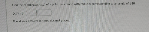 Find the coordinates (x,y) of a point on a circle with radius 5 corresponding to an angle of 240°
(x,y)-(□ ,□ )
Round your answers to three decimal places.