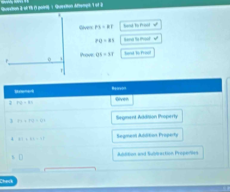 Weekly AJeks #= 
Question 2 of 15 (1 point) | Question Attempt: 1 of 2 
Given: PS=RT Send To Proof
PQ=RS Send To Proof 
Prove: QS=ST Send To Proof 
Statement Reason 
Given 
2 PQ=RS
Segment Addition Property 
3 PX+PQ=QS
RT+RS=37 Segment Addition Property 
5 
Addition and Subtraction Properties 
Check