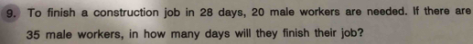 To finish a construction job in 28 days, 20 male workers are needed. If there are
35 male workers, in how many days will they finish their job?