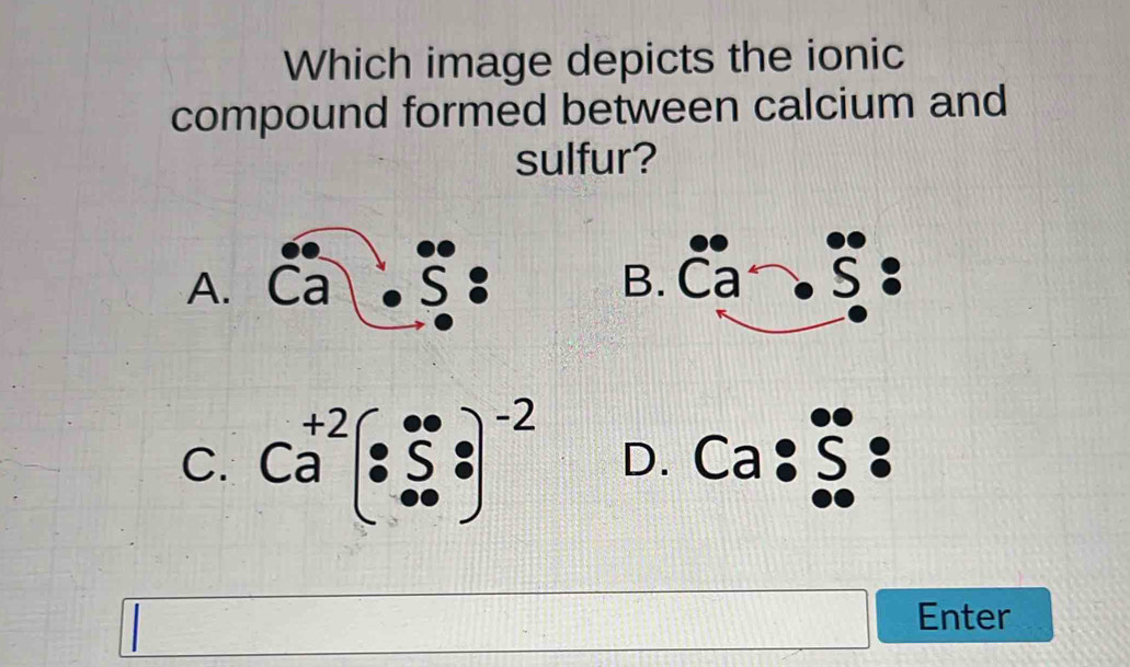 Which image depicts the ionic
compound formed between calcium and
sulfur?
A. Ca : B. overline Ca· overline S.
C. Ca^(+2)· (s· s· )^-2 D. Ca:beginarrayr 0^(·) ∈fty endarray _(·)^(·): 
Enter