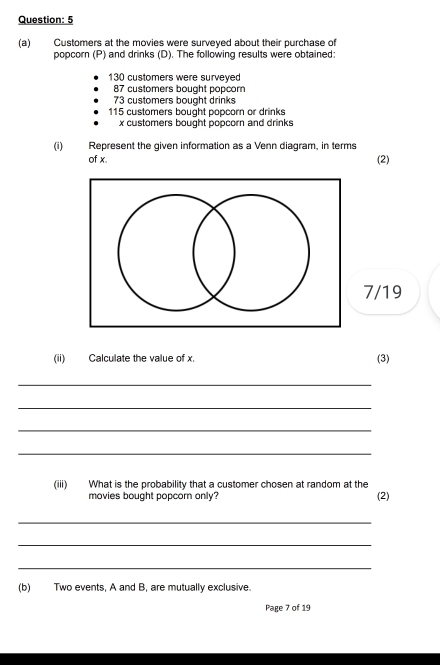 5 
(a) Customers at the movies were surveyed about their purchase of 
popcorn (P) and drinks (D). The following results were obtained:
130 customers were surveyed
87 customers bought popcorn
73 customers bought drinks
115 customers bought popcorn or drinks
x customers bought popcorn and drinks 
(i) Represent the given information as a Venn diagram, in terms 
of x. (2) 
7/19 
(ii) Calculate the value of x. (3) 
_ 
_ 
_ 
_ 
(iii) What is the probability that a customer chosen at random at the 
movies bought popcorn only? (2) 
_ 
_ 
_ 
(b) Two events, A and B, are mutually exclusive. 
Page 7 of 19