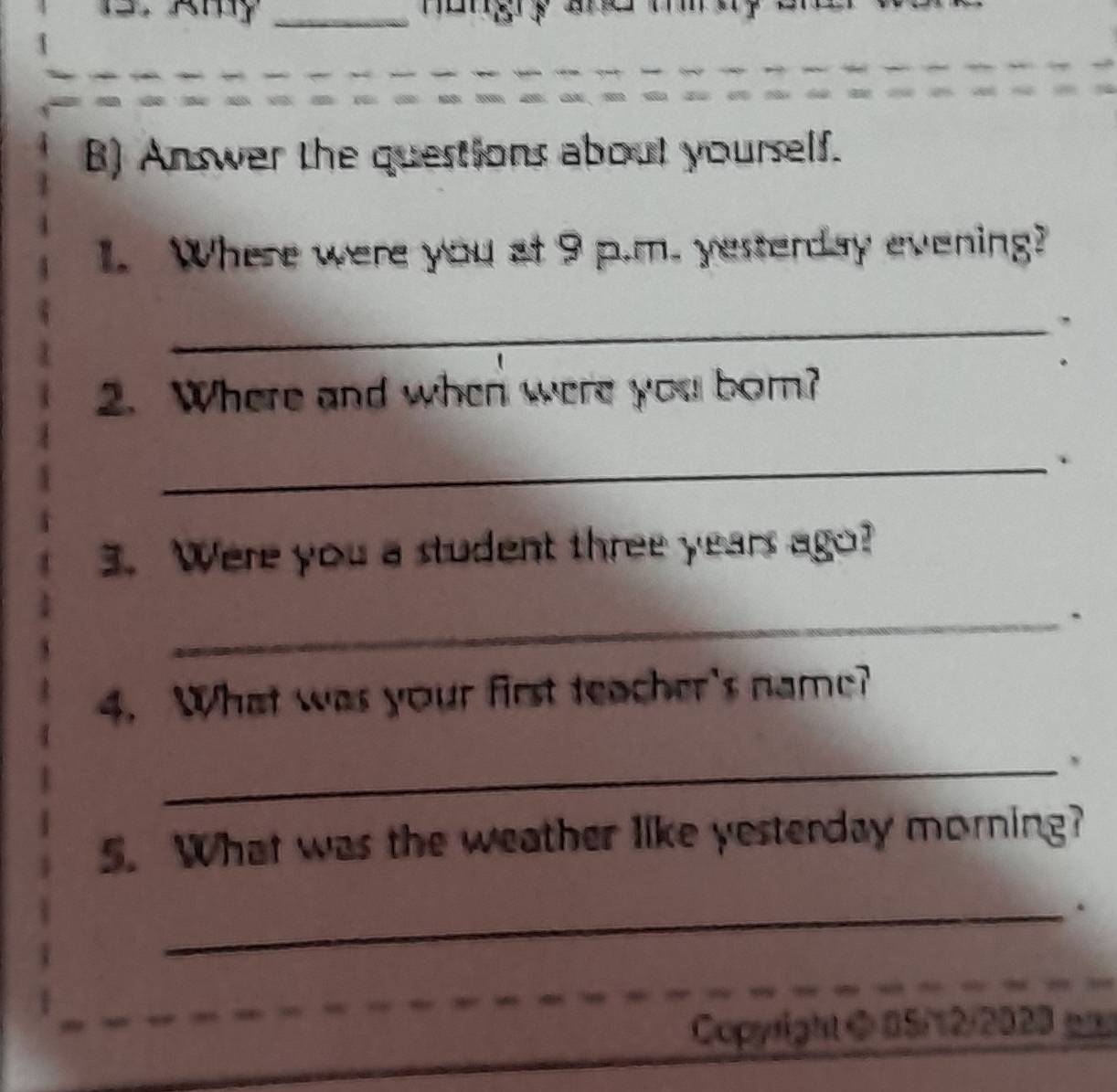 Answer the questions about yourself. 
1. Where were you at 9 p.m. yesterday evening? 
_ 
2. Where and when were you born? 
_ 
3. Were you a student three years ago? 
_` 
4. What was your first teacher's name? 
_ 
5. What was the weather like yesterday morning? 
_. 
Copyright @ 05/12/2020 _