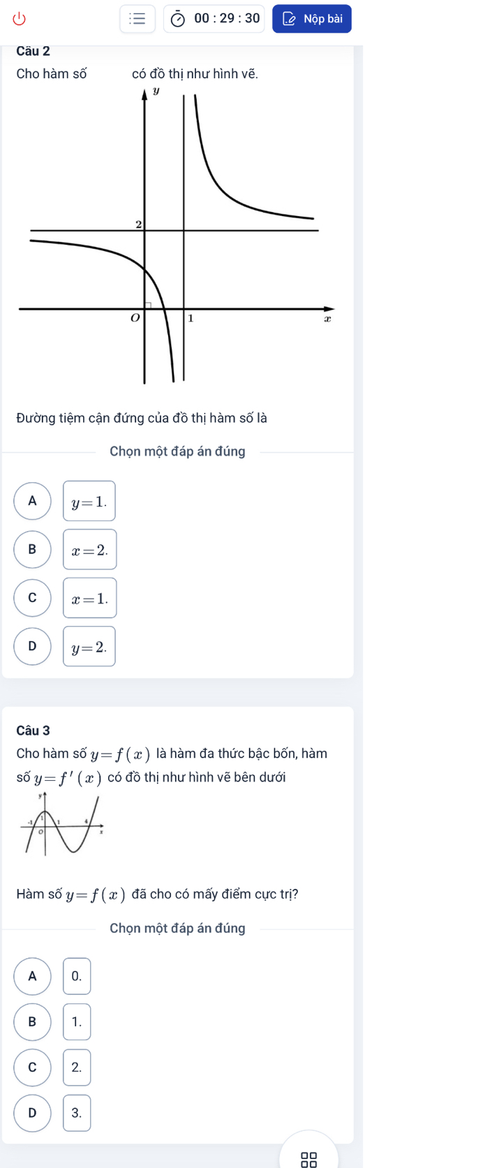 00:29:30 to Nộp bài
Câu 2
Cho hàm số có đồ thị như hình vẽ.
Đường tiệm cận đứng của đồ thị hàm số là
Chọn một đáp án đúng
A y=1.
B x=2.
C x=1.
D y=2. 
Câu 3
Cho hàm số y=f(x) là hàm đa thức bậc bốn, hàm
số y=f'(x) có đồ thị như hình vẽ bên dưới
Hàm số y=f(x) đã cho có mấy điểm cực trị?
Chọn một đáp án đúng
A 0.
B 1.
C 2.
D 3.
88