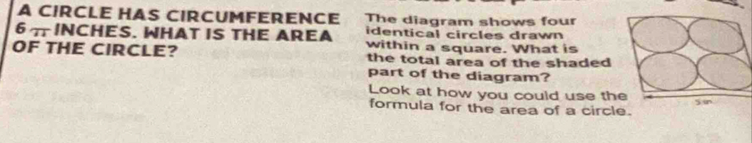 A CIRCLE HAS CIRCUMFERENCE The diagram shows four
6 π INCHES. WHAT IS THE AREA identical circles drawn 
within a square. What is 
OF THE CIRCLE? the total area of the shaded 
part of the diagram? 
Look at how you could use the Sin 
formula for the area of a circle.