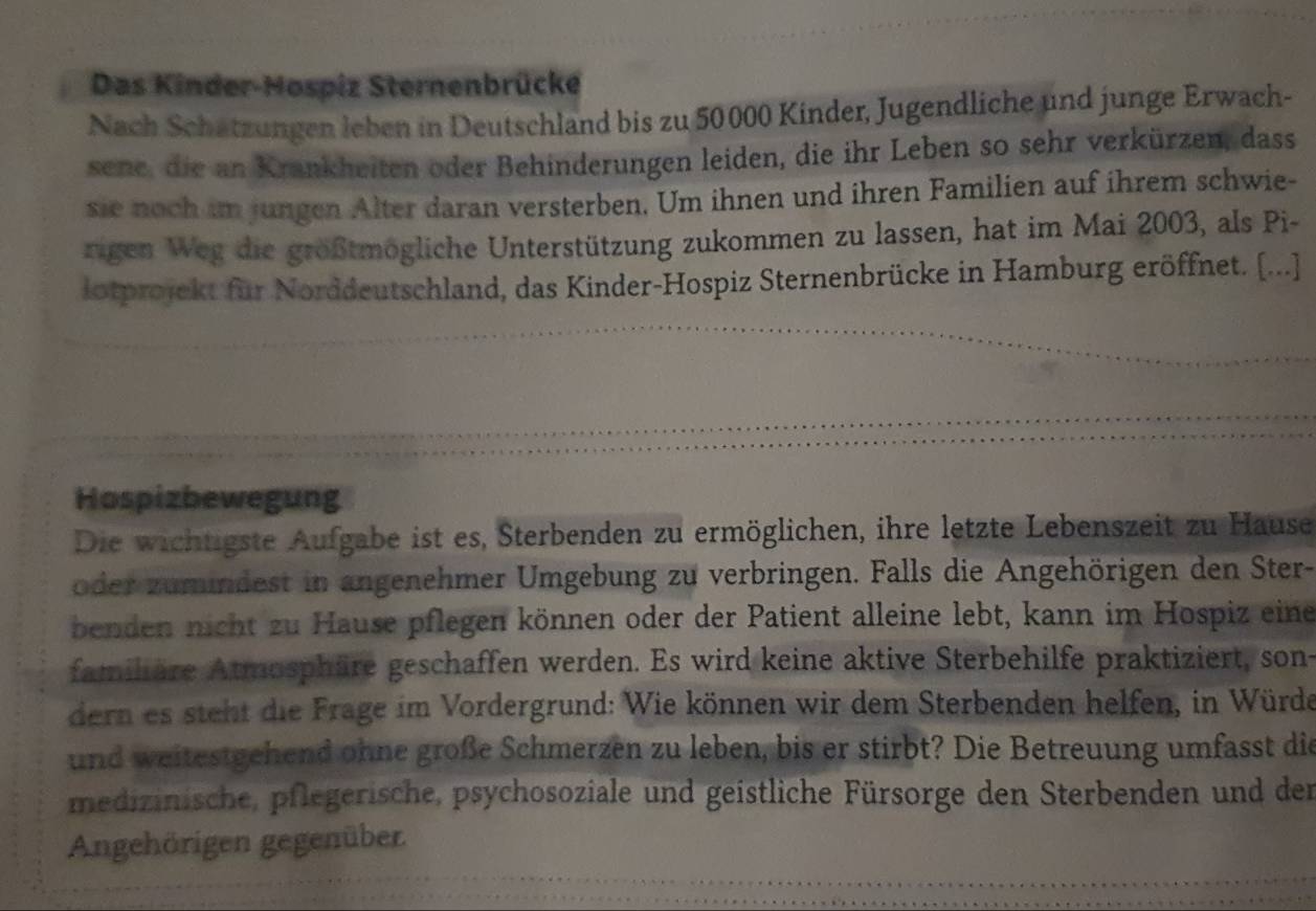 Das Kinder-Hospiz Sternenbrücke 
Nach Schatzungen leben in Deutschland bis zu 50000 Kinder, Jugendliche und junge Erwach- 
sene, die an Krankheiten oder Behinderungen leiden, die ihr Leben so sehr verkürzen, dass 
sie noch im jungen Alter daran versterben. Um ihnen und ihren Familien auf ihrem schwie- 
rigen Weg die größtmögliche Unterstützung zukommen zu lassen, hat im Mai 2003, als Pi- 
lotprojekt für Norddeutschland, das Kinder-Hospiz Sternenbrücke in Hamburg eröffnet. (...] 
Hospizbewegung 
Die wichtigste Aufgabe ist es, Sterbenden zu ermöglichen, ihre letzte Lebenszeit zu Hause 
oder zumindest in angenehmer Umgebung zu verbringen. Falls die Angehörigen den Ster- 
benden nicht zu Hause pflegen können oder der Patient alleine lebt, kann im Hospiz eine 
familiäre Atmosphäre geschaffen werden. Es wird keine aktive Sterbehilfe praktiziert, son- 
dern es steht die Frage im Vordergrund: Wie können wir dem Sterbenden helfen, in Würde 
und weitestgehend ohne große Schmerzen zu leben, bis er stirbt? Die Betreuung umfasst die 
medizinische, pflegerische, psychosoziale und geistliche Fürsorge den Sterbenden und der 
Angehörigen gegenüber