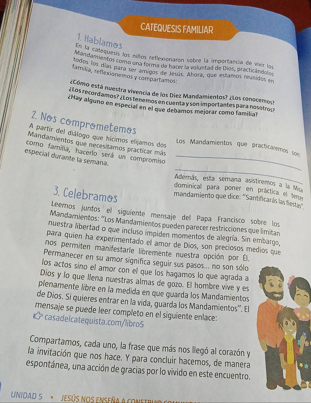 CATEQUESIS FAMILIAR
1. Hablamos
En la catequesis los niños reflexionaron sobre la importancia de vivir los
Mandamientos como una forma de hacer la voluntad de Dios, practicándolos
todos los días para ser amigos de Jesús. Ahora, que estamos reunidos en
familia, reflexionemos y compartamos:
¿Cómo está nuestra vivencia de los Diez Mandamientos? ¿Los conocemos?
¿Los recordamos? ¿Los tenemos en cuenta y son importantes para nosotros?
¿Hay alguno en especial en el que debamos mejorar como familia?
2. Nos comprometemos
A partir del diálogo que hicimos elijamos dos  Los Mandamientos que practicaremos son:
Mandamientos que necesitamos practicar más
como familia, hacerlo será un compromiso
_
especial durante la semana._
Además, esta semana asistiremos a la Misa
dominical para poner en práctica el tercer
3. Celebramos
mandamiento que dice: ''Santificarás las fiestas'.
Leemos juntos el siguiente mensaje del Papa Francisco sobre los
Mandamientos: “Los Mandamientos pueden parecer restricciones que limitan
nuestra libertad o que incluso impiden momentos de alegría. Sin embargo,
para quien ha experimentado el amor de Dios, son preciosos medios que
nos permiten manifestarle libremente nuestra opción por Él.
Permanecer en su amor significa seguir sus pasos... no son sólo
los actos sino el amor con el que los hagamos lo que agrada a
Dios y lo que llena nuestras almas de gozo. El hombre vive y es
plenamente libre en la medida en que guarda los Mandamientos
de Dios. Si quieres entrar en la vida, guarda los Mandamientos”. El
mensaje se puede leer completo en el siguiente enlace:
L casadelcatequista.com/libro5
Compartamos, cada uno, la frase que más nos llegó al corazón y
la invitación que nos hace. Y para concluir hacemos, de manera
espontánea, una acción de gracias por lo vivido en este encuentro.
UNIDAD 5  " JESÚS NOS ENSEñA A Co n Str