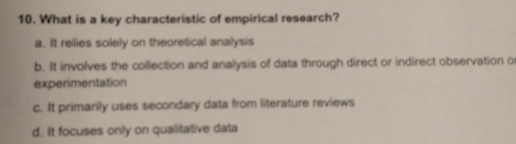 What is a key characteristic of empirical research?
a. It relies solely on theoretical analysis
b. It involves the collection and analysis of data through direct or indirect observation o
experimentation
c. It primarily uses secondary data from literature reviews
d. It focuses only on qualitative data