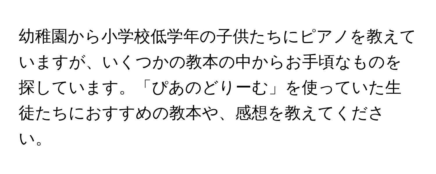 幼稚園から小学校低学年の子供たちにピアノを教えていますが、いくつかの教本の中からお手頃なものを探しています。「ぴあのどりーむ」を使っていた生徒たちにおすすめの教本や、感想を教えてください。