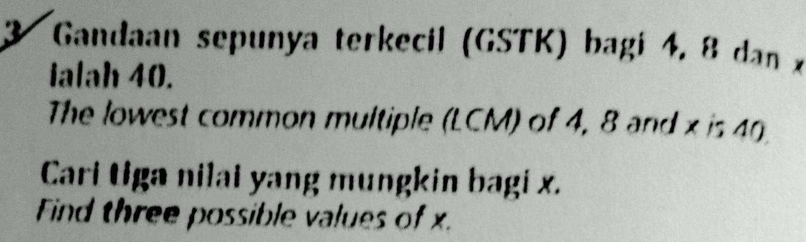 Gandaan sepunya terkecil (GSTK) bagi 4, 8 dan x
ialah 40. 
The lowest common multiple (LCM) of 4, 8 and x is 49
Cari tiga nilai yang mungkin bagi x. 
Find three possible values of x.