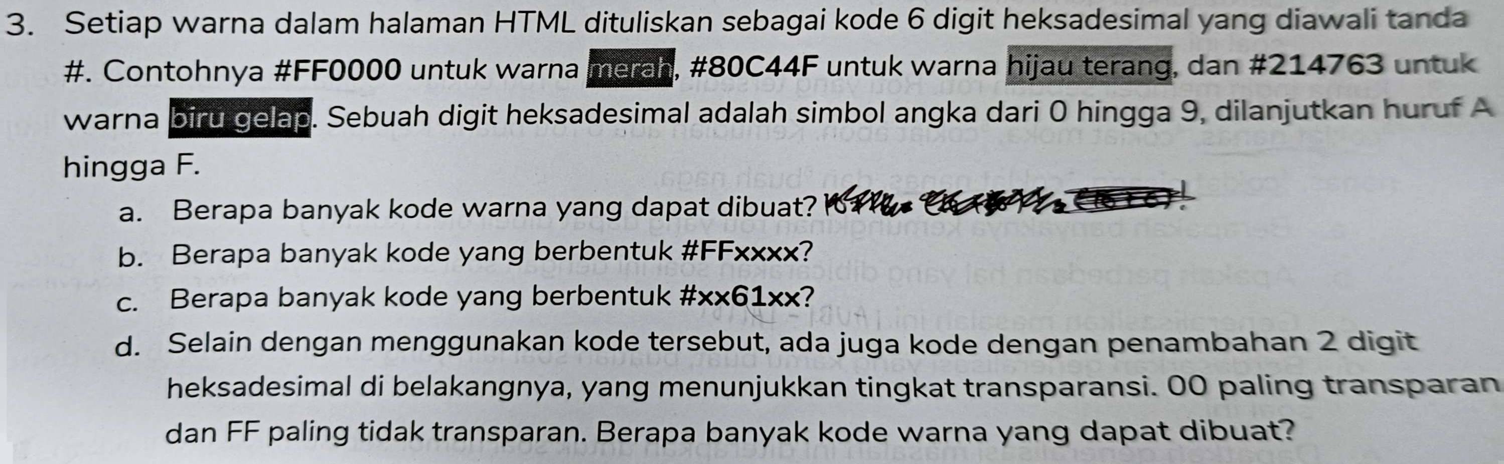 Setiap warna dalam halaman HTML dituliskan sebagai kode 6 digit heksadesimal yang diawali tanda 
#. Contohnya #FF0000 untuk warna merah, #80C44F untuk warna hijau terang, dan # 214763 untuk 
warna biru gelap. Sebuah digit heksadesimal adalah simbol angka dari 0 hingga 9, dilanjutkan huruf A 
hingga F. 
a. Berapa banyak kode warna yang dapat dibuat? 
b. Berapa banyak kode yang berbentuk #FFxxxx? 
c. Berapa banyak kode yang berbentuk #xx61xx? 
d. Selain dengan menggunakan kode tersebut, ada juga kode dengan penambahan 2 digit 
heksadesimal di belakangnya, yang menunjukkan tingkat transparansi. 00 paling transparan 
dan FF paling tidak transparan. Berapa banyak kode warna yang dapat dibuat?