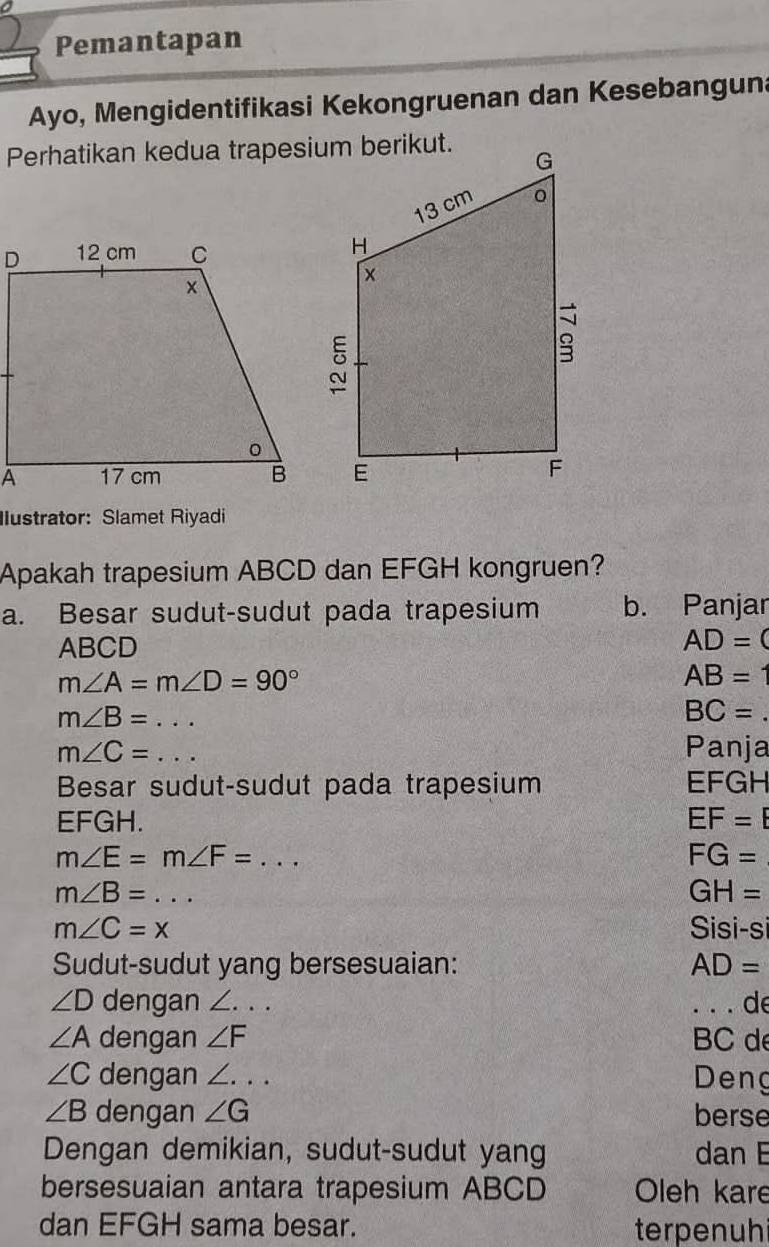 Pemantapan
Ayo, Mengidentifikasi Kekongruenan dan Kesebangun
Perhatikan kedua trapesium berikut.
Ilustrator: Slamet Riyadi
Apakah trapesium ABCD dan EFGH kongruen?
a. Besar sudut-sudut pada trapesium b. Panjar
ABCD
AD=(
m∠ A=m∠ D=90°
AB=1
m∠ B=...
BC=
m∠ C=... _ Panja
Besar sudut-sudut pada trapesium EFGH
EFGH. EF=
m∠ E=m∠ F= ... _
FG=
m∠ B=... _
GH=
m∠ C=x isi-si
Sudut-sudut yang bersesuaian: AD=
∠ D dengan ∠. . .
_ d
∠ A dengan ∠ F BC de
∠ C dengan ∠ ... Deng
∠ B dengan ∠ G berse
Dengan demikian, sudut-sudut yang dan E
bersesuaian antara trapesium ABCD Oleh kare
dan EFGH sama besar. terpenuh