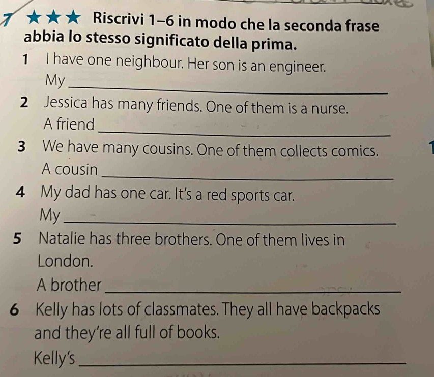 Riscrivi 1-6 in modo che la seconda frase 
abbia lo stesso significato della prima. 
1 I have one neighbour. Her son is an engineer. 
My_ 
2 Jessica has many friends. One of them is a nurse. 
_ 
A friend 
3 We have many cousins. One of them collects comics. 
_ 
A cousin 
4 My dad has one car. It's a red sports car. 
My_ 
5 Natalie has three brothers. One of them lives in 
London. 
A brother_ 
6 Kelly has lots of classmates. They all have backpacks 
and they're all full of books. 
Kelly's_