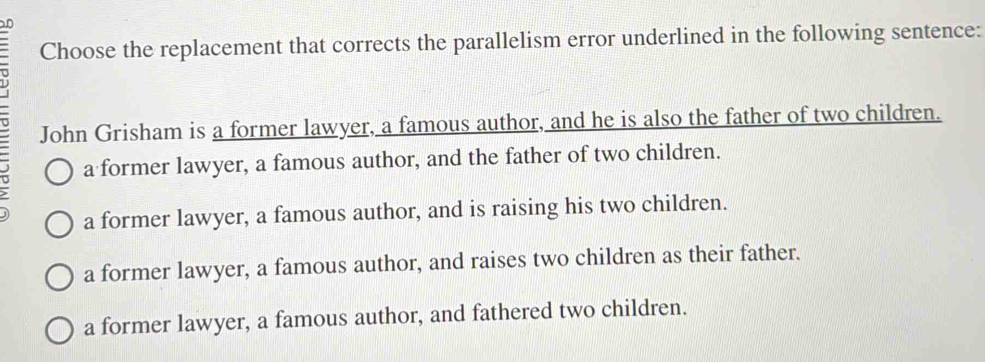 Choose the replacement that corrects the parallelism error underlined in the following sentence:
John Grisham is a former lawyer, a famous author, and he is also the father of two children.
a former lawyer, a famous author, and the father of two children.
a former lawyer, a famous author, and is raising his two children.
a former lawyer, a famous author, and raises two children as their father.
a former lawyer, a famous author, and fathered two children.