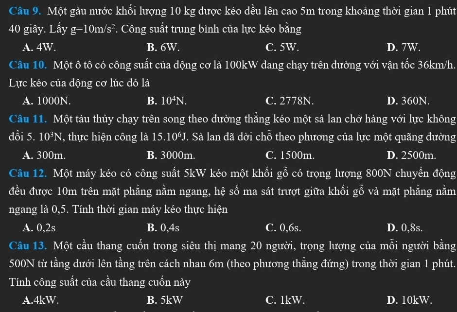 Một gàu nước khối lượng 10 kg được kéo đều lên cao 5m trong khoảng thời gian 1 phút
40 giây. Lấy g=10m/s^2. Công suất trung bình của lực kéo bằng
A. 4W. B. 6W. C. 5W. D. 7W.
Câu 10. Một ô tô có công suất của động cơ là 100kW đang chạy trên đường với vận tốc 36km/h.
Lực kéo của động cơ lúc đó là
A. 1000N. B. 10^4N. C. 2778N. D. 360N.
Câu 11. Một tàu thủy chạy trên song theo đường thăng kéo một sà lan chở hàng với lực không
đổi 5. 10^3N , thực hiện công là 15.10^6J. Sà lan đã dời chỗ theo phương của lực một quãng đường
A. 300m. B. 3000m. C. 1500m. D. 2500m.
Câu 12. Một máy kéo có công suất 5kW kéo một khối gỗ có trọng lượng 800N chuyển động
đều được 10m trên mặt phẳng nằm ngang, hệ số ma sát trượt giữa khối gỗ và mặt phẳng nằm
ngang là 0, 5. Tính thời gian máy kéo thực hiện
A. 0, 2s B. 0, 4s C. 0, 6s. D. 0, 8s.
Câu 13. Một cầu thang cuốn trong siêu thị mang 20 người, trọng lượng của mỗi người bằng
500N từ tầng dưới lên tầng trên cách nhau 6m (theo phương thẳng đứng) trong thời gian 1 phút.
Tính công suất của cầu thang cuốn này
A. 4kW. B. 5kW C. 1kW. D. 10kW.