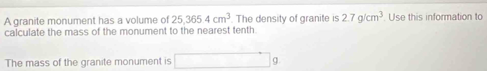 A granite monument has a volume of 25,365.4cm^3. The density of granite is 2.7g/cm^3 Use this information to 
calculate the mass of the monument to the nearest tenth. 
The mass of the granite monument is □ g