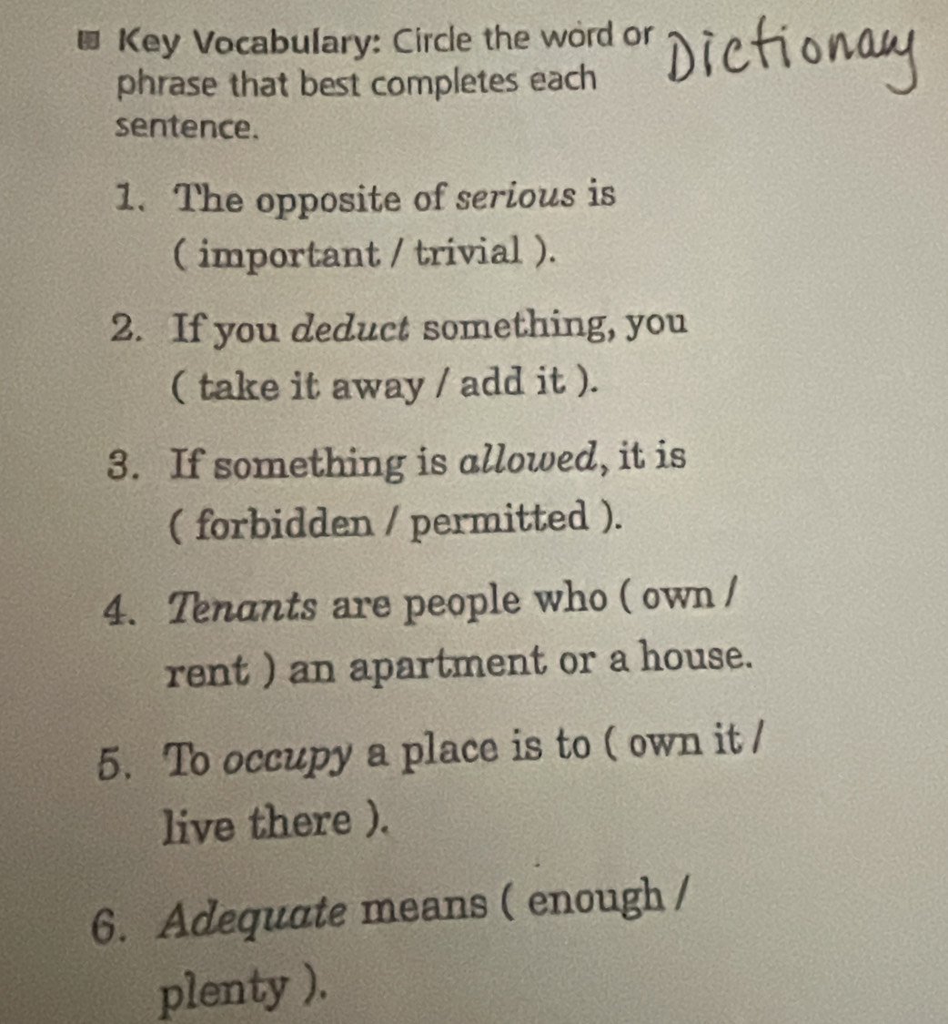 Key Vocabulary: Circle the word or 
phrase that best completes each 
sentence. 
1. The opposite of serious is 
( important / trivial ). 
2. If you deduct something, you 
( take it away / add it ). 
3. If something is allowed, it is 
( forbidden / permitted ). 
4. Tenants are people who ( own / 
rent ) an apartment or a house. 
5. To occupy a place is to ( own it / 
live there ). 
6. Adequate means ( enough / 
plenty ).