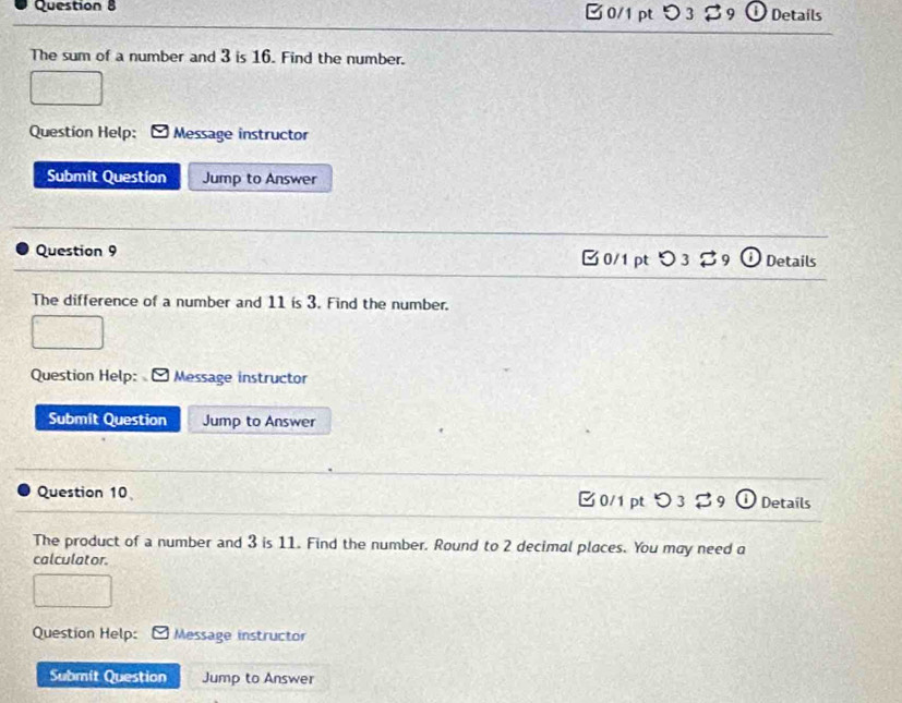 B0/1pt つ3 $9 Detaíls 
The sum of a number and 3 is 16. Find the number. 
Question Help; Message instructor 
Submit Question Jump to Answer 
Question 9 Details 
□0/1ptつ 3 
The difference of a number and 11 is 3. Find the number. 
Question Help: Message instructor 
Submit Question Jump to Answer 
Question 10 □0/1 pt 5 Details 
The product of a number and 3 is 11. Find the number. Round to 2 decimal places. You may need a 
calculator. 
Question Help: Message instructor 
Submit Question Jump to Answer