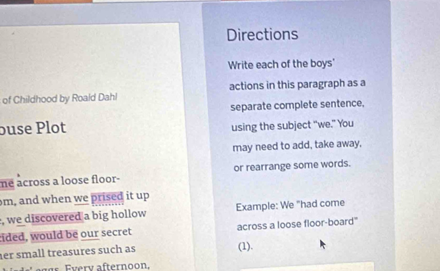 Directions 
Write each of the boys' 
actions in this paragraph as a 
of Childhood by Roald Dahl 
separate complete sentence, 
buse Plot using the subject “we.” You 
may need to add, take away, 
or rearrange some words. 
me across a loose floor- 
m, and when we prised it up 
, we discovered a big hollow Example: We "had come 
cided, would be our secret across a loose floor-board" 
her small treasures such as (1).