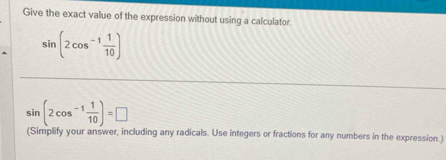 Give the exact value of the expression without using a calculator.
sin (2cos^(-1) 1/10 )
sin (2cos^(-1) 1/10 )=□
(Simplify your answer, including any radicals. Use integers or fractions for any numbers in the expression.)