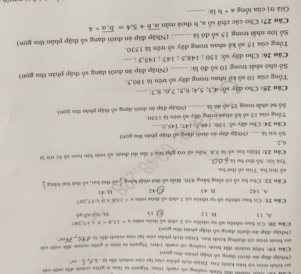 u1o: Mợt manh đất hình vuông có cạnh 10m. Người ta làm ở giữa mảnh đất một cái
ao hình tròn có bán kinh 5m. Diện tích phần còn lại của mánh đất là .. m^2.
(Nhập đáp án dưới dạng số thập phân thu gọn)
Câu 19: Một mảnh đất hình vuỡng có cạnh 14m. Người ta làm ở giữa mánh đất một cái
ao hình tròn có đường kính 8m. Diện tích phần còn lại của mánh đất là 6m^2.
(Nhập đáp án dưới dạng số thập phân thu gọn)
Câu 20: Có bao nhiêu số tự nhiên có 2 chữ số thỏa mãn x>13,8* 5+17,28 ?
A. 11 B. 12 13 D. Vô số số
Câu 21: Có bao nhiêu số tự nhiên có 3 chữ số thỏa mãn x<13,8* 9+17,28 ?
A. 142 B. 43 ) 42 D. 41
Câu 22: Cho ba số có tổng bằng 850. Biết số thứ nhất bằng  2/3  số thứ hai, số thứ hai bằng  1/4 
số thứ ba. Tìm số thứ ba.
Trả lời: Số thứ ba là.
Câu 23: Hiệu hai số là 3,8. Nếu số trừ gấp lên 5 lần thì được số mới lớn hơn số bị trữ là
6,2.
Số trừ là ...... (Nhập đáp án dưới dạng số thập phân thu gọn)
Câu 24: Cho dãy số: 150; 148,5; 147; 145,5; ...
ổng của 15 số kề nhau trong dãy số trên là 1530.
Số bé nhất trong 15 số đó là .......... (Nhập đáp án dưới dạng số thập phân thu gọn)
Câu 25: Cho dãy số: 4,3; 5,4; 6,5; 7,6; 8,7; ......
Tổng của 10 số kể nhau trong dãy số trên là 180,5.
Số nhỏ nhất trong 10 số đó là: : ......... (Nhập đáp án dưới dạng số thập phân thu gọn)
Câu 26: Cho dãy số: 150 ; 148,5 ; 147 ; 145,5 ; ....
Tổng của 15 số kề nhau trong dãy số trên là 1530.
Số lớn nhất trong 15 số đó là ...... (Nhập đáp án dưới dạng số thập phân thu gọn)
Câu 27: Cho các chữ số a, b thoả mãn overline a,b+5,4=overline b,a* 4
Giá trị của tổng a+b là:_