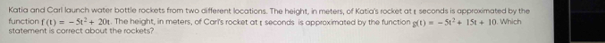 Katia and Carl launch water bottle rockets from two different locations. The height, in meters, of Katia's rocket at seconds is approximated by the 
function f(t)=-5t^2+20t. The height, in meters, of Cari's rocket at seconds is approximated by the function g(t)=-5t^2+15t+10. Which 
statement is correct about the rockets?