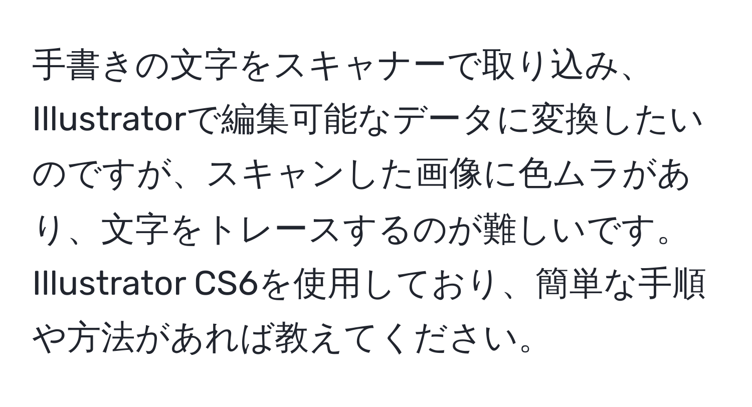 手書きの文字をスキャナーで取り込み、Illustratorで編集可能なデータに変換したいのですが、スキャンした画像に色ムラがあり、文字をトレースするのが難しいです。Illustrator CS6を使用しており、簡単な手順や方法があれば教えてください。