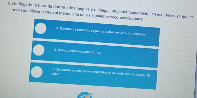 Ha llegado la hora de dormir a los peques y tu juegas un papel fundamental en esta tarea, ya que es
necesario Ilevar a cabo al menos una de las siguientes recomendaciones:
A. Duerman a todos los pequeños juntos en un mismo espacio
B. Debes arrullarlos para dormir
C. Se establezca un horario específico de acuerdo con cada rango de
edad.