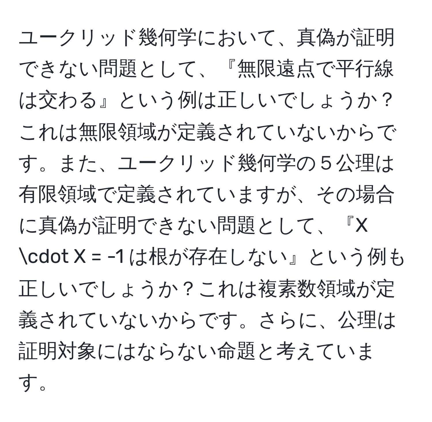 ユークリッド幾何学において、真偽が証明できない問題として、『無限遠点で平行線は交わる』という例は正しいでしょうか？これは無限領域が定義されていないからです。また、ユークリッド幾何学の５公理は有限領域で定義されていますが、その場合に真偽が証明できない問題として、『X · X = -1 は根が存在しない』という例も正しいでしょうか？これは複素数領域が定義されていないからです。さらに、公理は証明対象にはならない命題と考えています。