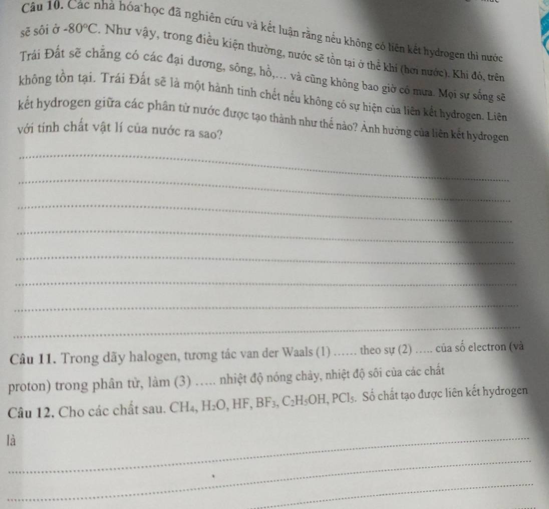 Các nhà hóa học đã nghiên cứu và kết luận rằng nếu không có liên kết hydrogen thì nước 
sẽ sôi ở -80°C 1 Như vậy, trong điều kiện thường, nước sẽ tồn tại ở thể khí (hơi nước). Khi đó, trên 
Trái Đất sẽ chẳng có các đại dương, sông, hồ,... và cũng không bao giờ có mưa. Mọi sự sống sẽ 
không tồn tại. Trái Đất sẽ là một hành tinh chết nếu không có sự hiện của liên kết hydrogen. Liên 
kết hydrogen giữa các phân tứ nước được tạo thành như thế nào? Ảnh hưởng của liên kết hydrogen 
với tính chất vật lí của nước ra sao? 
_ 
_ 
_ 
_ 
_ 
_ 
_ 
_ 
Câu 11. Trong dãy halogen, tương tác van der Waals (1) ..... theo sự (2) ..... của số electron (và 
proton) trong phân từ, làm (3) .... nhiệt độ nóng chảy, nhiệt độ sôi của các chất 
Câu 12. Cho các chất sau. CH₄, H_2O, HF, BF_3, C_2H_5OH, PCl_5. Số chất tạo được liên kết hydrogen 
là_ 
_ 
_