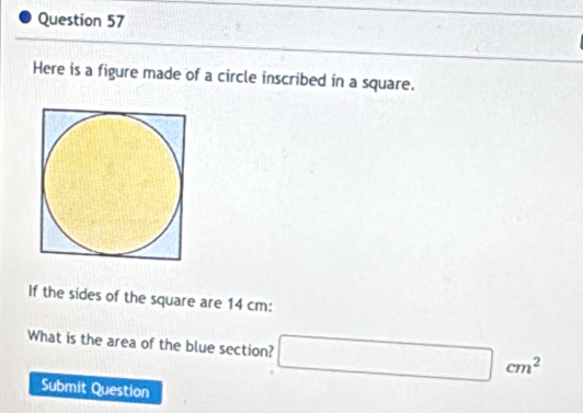 Here is a figure made of a circle inscribed in a square. 
If the sides of the square are 14 cm : 
What is the area of the blue section? □ cm^2
Submit Question