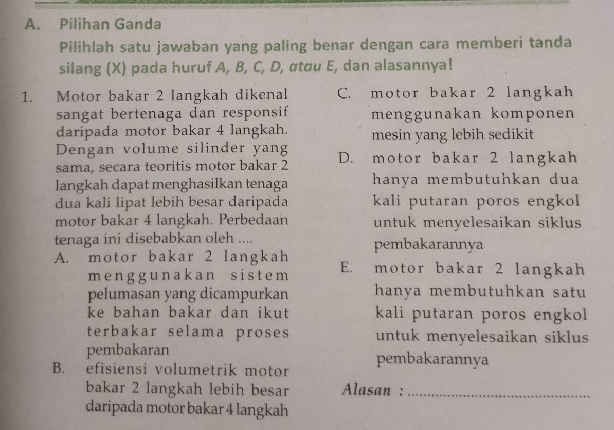 Pilihan Ganda
Pilihlah satu jawaban yang paling benar dengan cara memberi tanda
silang (X) pada huruf A, B, C, D, αtau E, dan alasannya!
1. Motor bakar 2 langkah dikenal C. motor bakar 2 langkah
sangat bertenaga dan responsif menggunakan komponen
daripada motor bakar 4 langkah.
mesin yang lebih sedikit
Dengan volume silinder yang
sama, secara teoritis motor bakar 2 D. motor bakar 2 langkah
langkah dapat menghasilkan tenaga hanya membutuhkan du 
dua kali lipat lebih besar daripada kali putaran poros engkol 
motor bakar 4 langkah. Perbedaan untuk menyelesaikan siklus
tenaga ini disebabkan oleh ....
pembakarannya
A. motor bakar 2 langkah E. motor bakar 2 langkah
menggunakan sistem
pelumasan yang dicampurkan hanya membutuhkan satu
ke bahan bakar dan ikut kali putaran poros engkol
terbakar selama proses untuk menyelesaikan siklus 
pembakaran
pembakarannya
B. efisiensi volumetrik motor
bakar 2 langkah lebih besar Alasan :_
daripada motor bakar 4 langkah