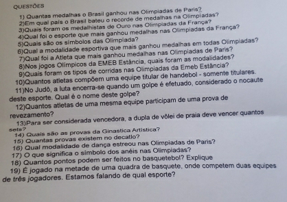 QUESTÕES 
1) Quantas medalhas o Brasil ganhou nas Olimpiadas de Paris? 
2)Em qual país o Brasil bateu o recorde de medalhas na Olimpiadas? 
3)Quais foram os medalhistas de Ouro nas Olimpiadas da França? 
4)Qual foi o esporte que mais ganhou medalhas nas Olimpiadas da França? 
5)Quais são os simbolos das Olimpiada? 
6)Qual a modalidade esportiva que mais ganhou medalhas em todas Olimpiadas? 
7)Qual foi a Atleta que mais ganhou medalhas nas Olimpiadas de Paris? 
8)Nos jogos Olímpicos da EMEB Estância, quais foram as modalidades? 
9)Quais foram os tipos de corridas nas Olimpiadas da Emeb Estância? 
10)Quantos atletas compõem uma equipe titular de handebol - somente titulares. 
11)No Judô, a luta encerra-se quando um goipe é efetuado, considerado o nocaute 
deste esporte. Qualé o nome deste golpe? 
12)Quantos atletas de uma mesma equipe participam de uma prova de 
revezamento? 
13)Para ser considerada vencedora, a dupla de vôlei de praia deve vencer quantos 
sets ? 14) Quais são as provas da Ginastica Artística? 
15) Quantas provas existem no decatlo? 
16) Qual modalidade de dança estreou nas Olimpiadas de Paris? 
17) O que significa o símbolo dos anéis nas Olimpiadas? 
18) Quantos pontos podem ser feitos no basquetebol? Explique 
19) É jogado na metade de uma quadra de basquete, onde competem duas equipes 
de três jogadores. Estamos falando de qual esporte?