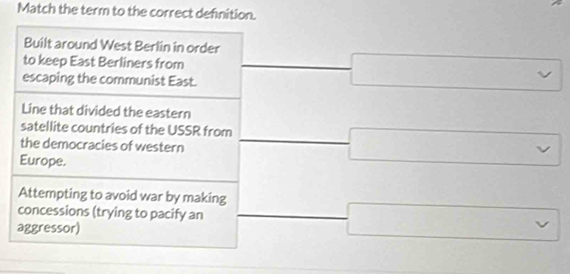 Match the term to the correct definition.
Built around West Berlin in order
to keep East Berliners from
escaping the communist East.
Line that divided the eastern
satellite countries of the USSR from
the democracies of western
Europe.
Attempting to avoid war by making
concessions (trying to pacify an
aggressor)