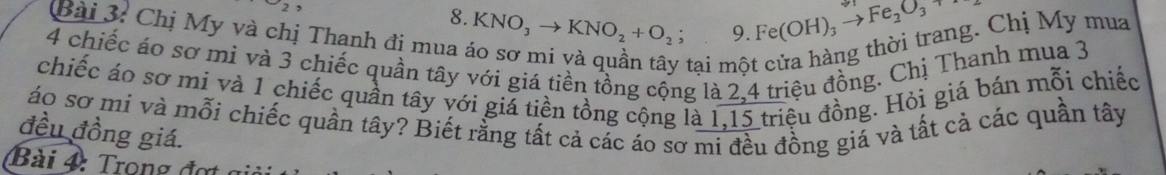 2 
8. KNO_3to KNO_2+O_2; Fe(OH)_3to Fe_2O_3
Bài 3: Chị My và ở ị Thanh đi mua : 
9. 
tại một cửa hàng thời trang. Chị My mua
4 chiếc áo sơ mi và 3 chiếc quần tây với giá tiền tồng cộng là 2, 4 triệu đồng. Chị Thanh mua 3
chiếc áo sơ mi và 1 chiếc quần tây với giá tiền tồng cộng là 1, 15 triệu đồng. Hỏi giá bán mỗi chiếc 
áo sơ mi và mỗi chiếc quần tây? Biết rằng tất cả các áo sơ mi đều đồng giá và tất cả các quần tây 
đều đồng giá. 
Bài 4: Trong đợ