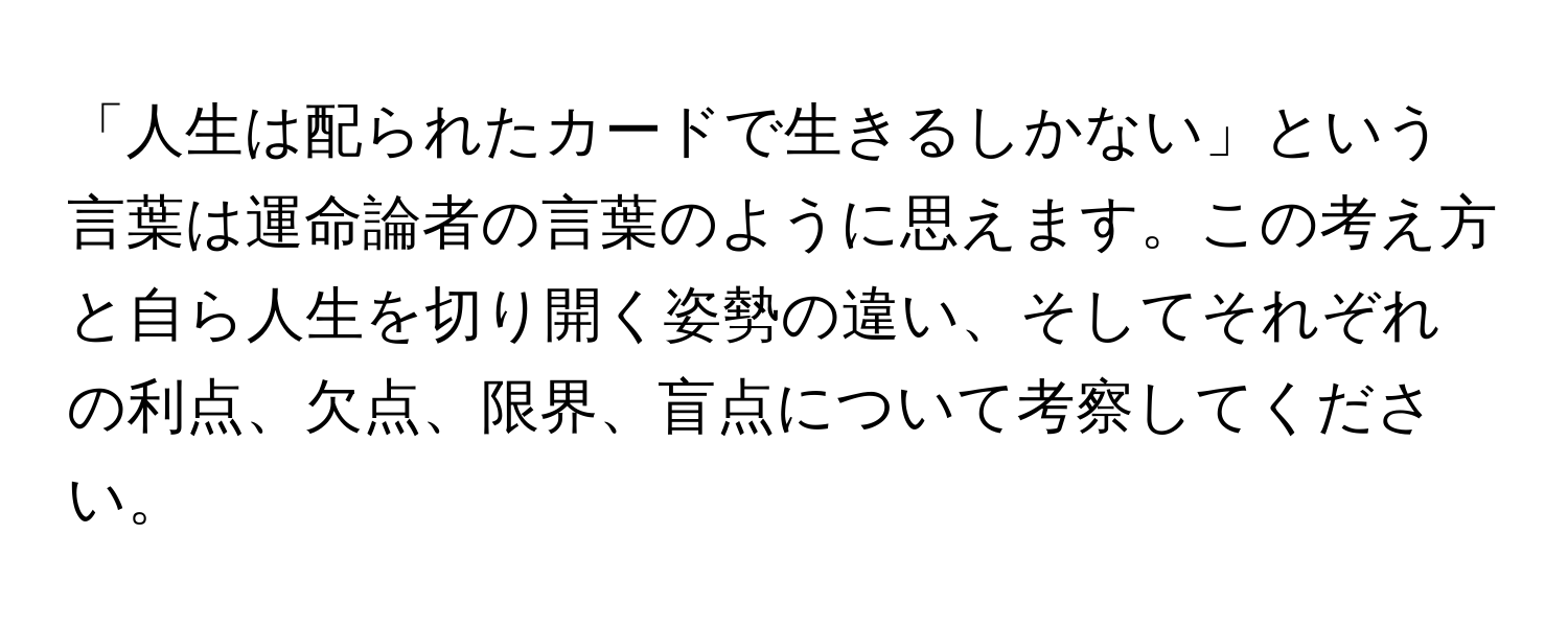 「人生は配られたカードで生きるしかない」という言葉は運命論者の言葉のように思えます。この考え方と自ら人生を切り開く姿勢の違い、そしてそれぞれの利点、欠点、限界、盲点について考察してください。