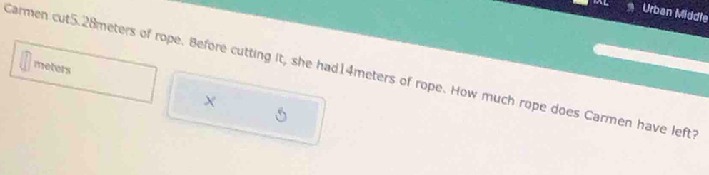Urban Middle 
meters 
Carmen cut5.28meters of rope. Before cutting it, she had14meters of rope. How much rope does Carmen have left?
