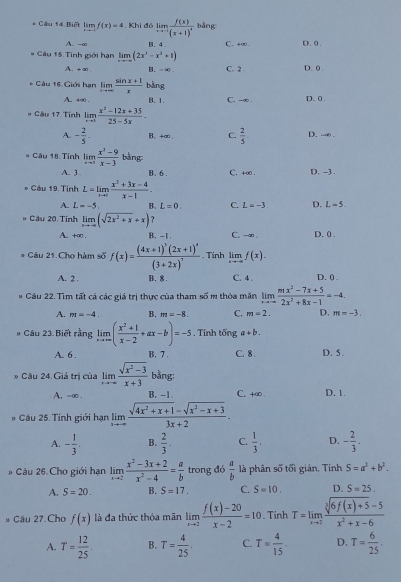 Câu 14, Biết limlimits _xto -1f(x)=4. Khi đó limlimits _xto -∈fty frac f(x)(x+1)^4 bǎng
A. -∞ B. 4 C. +∞ . D. 0 .
* Câu 15. Tính giới hạn limlimits _xto ∈fty (2x^3-x^2+1)
A. +∞ B. -∞. C. 2 D. 0 .
* Câu 16. Giới hạn limlimits _xto ∈fty  (sin x+1)/x  bàng
A. 4∞0 . B. 1. C. -∞ . D. 0 .
# Câu 17. Tính limlimits _xto 1 (x^2-12x+35)/25-5x .
A. - 2/5 . B、 +∞ C.  2/5  D. -∞ .
* Câu 18. Tính limlimits _xto 3 (x^3-9)/x-3  bằng:
A. 3 B. 6 . C. +∞ . D. -3 .
* Câu 19. Tính L=limlimits _xto 0 (x^2+3x-4)/x-1 .
A. L=-5. B. L=0. C. L=-3 D. L=5.
# Câu 20. Tính limlimits _xto -∈fty (sqrt(2x^2+x)+x) ?
A. +∞ . B. -1. C. -an . D. 0 .
* Câu 21.Cho hàm số f(x)=frac (4x+1)^3(2x+1)^4(3+2x)^3. Tinh lim _xto -∈fty f(x).
A. 2 . B. 8 . C. 4 . D. () .
Cầu 22. Tìm tất cả các giá trị thực của tham số m thỏa măn limlimits _xto ∈fty  (mx^2-7x+5)/2x^2+8x-1 =-4.
A. m=-4. B. m=-8. C. m=2. D. m=-3.
# Câu 23 Biết rằng limlimits _xto ∈fty ( (x^2+1)/x-2 +ax-b)=-5 , Tính tổng a+b.
A. 6 . B. 7 . C. 8 D. 5.
* Câu 24. Giả trị của limlimits _xto -∈fty  (sqrt(x^2-3))/x+3  bằng:
A, =∞ . B. -1 C. +∞ . D. 1.
* Câu 25. Tính giới hạn limlimits _xto ∈fty  (sqrt(4x^2+x+1)-sqrt(x^2-x+3))/3x+2 .
A. - 1/3 , B.  2/3 . C.  1/3 . D. - 2/3 .
# Câu 26. Cho giới hạn limlimits _xto 2 (x^2-3x+2)/x^2-4 = a/b  trong đó  a/b  là phân số tối giản, Tính S=a^2+b^2.
A. S=20. B. S=17. C. S=10, D. S=25.
* Câu 27. Cho f(x) là đa thức thỏa mãn limlimits _xto 2 (f(x)-20)/x-2 =10. Tinh T=limlimits _xto 2 (sqrt[3](6f(x)+5)-5)/x^2+x-6 
A. T= 12/25  B. T= 4/25 . C. T= 4/15 . D. T= 6/25 .