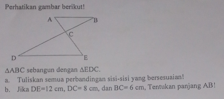 Perhatikan gambar berikut!
△ ABC sebangun dengan △ EDC. 
a. Tuliskan semua perbandingan sisi-sisi yang bersesuaian! 
b. Jika DE=12cm, DC=8cm , dan BC=6cm , Tentukan panjang AB!