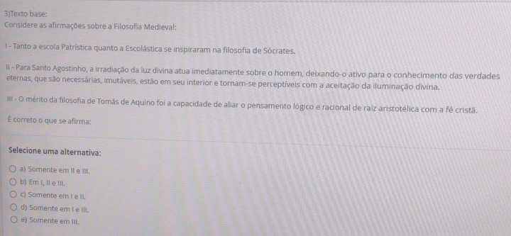 3)Texto base:
Considere as afirmações sobre a Filosofia Medieval:
l - Tanto a escola Patrística quanto a Escolástica se inspiraram na filosofia de Sócrates.
Ii - Para Santo Agostinho, a irradiação da luz divina atua imediatamente sobre o homem, deixando-o ativo para o conhecimento das verdades
eternas, que são necessárias, imutáveis, estão em seu interior e tornam-se perceptíveis com a aceitação da iluminação divina.
III - O mérito da filosofia de Tomás de Aquino foi a capacidade de aliar o pensamento lógico e racional de raiz aristotélica com a fé cristã.
É correto o que se afirma:
Selecione uma alternativa:
a) Somente em II e III.
b) Em I, I e III.
c) Somente em I e II.
d) Somente em I e III.
e) Somente em III.