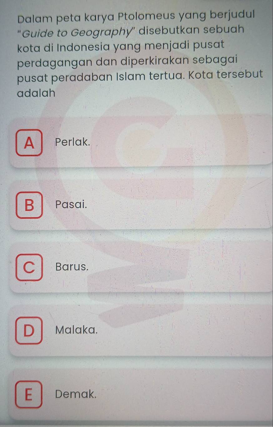 Dalam peta karya Ptolomeus yang berjudul
"Guide to Geography" disebutkan sebuah
kota di Indonesia yang menjadi pusat
perdagangan dan diperkirakan sebagai
pusat peradaban Islam tertua. Kota tersebut
adalah
A Perlak.
B Pasai.
C Barus.
D Malaka.
E Demak.