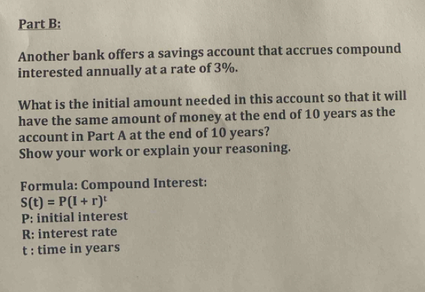 Another bank offers a savings account that accrues compound 
interested annually at a rate of 3%. 
What is the initial amount needed in this account so that it will 
have the same amount of money at the end of 10 years as the 
account in Part A at the end of 10 years? 
Show your work or explain your reasoning. 
Formula: Compound Interest:
S(t)=P(I+r)^t
P : initial interest
R; interest rate
t : time in years