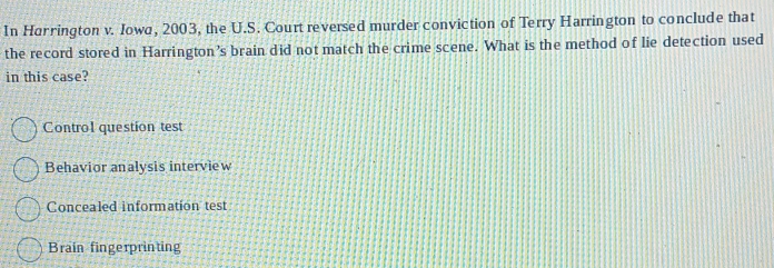 In Harrington v. Iowa, 2003, the U.S. Court reversed murder conviction of Terry Harrington to conclude that
the record stored in Harrington’s brain did not match the crime scene. What is the method of lie detection used
in this case?
Control question test
Behavior analysis interview
Concealed information test
Brain fingerprinting