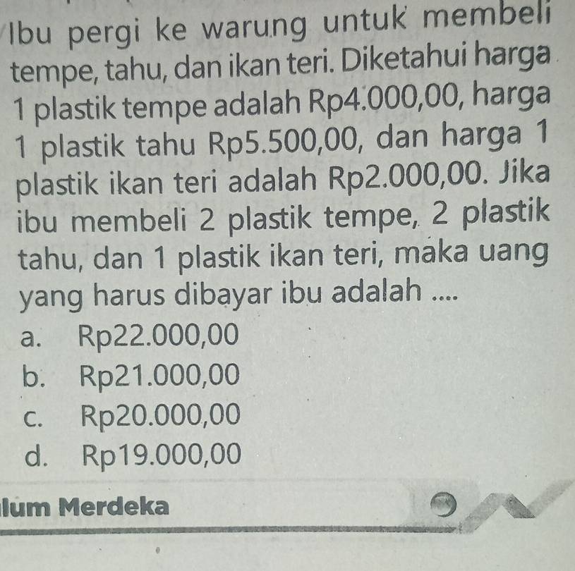 Ibu pergi ke warung untuk membeli
tempe, tahu, dan ikan teri. Diketahui harga
1 plastik tempe adalah Rp4.000,00, harga
1 plastik tahu Rp5.500,00, dan harga 1
plastik ikan teri adalah Rp2.000,00. Jika
ibu membeli 2 plastik tempe, 2 plastik
tahu, dan 1 plastik ikan teri, maka uang
yang harus dibayar ibu adalah ....
a. Rp22.000,00
b. Rp21.000,00
c. Rp20.000,00
d. Rp19.000,00
lum Merdeka