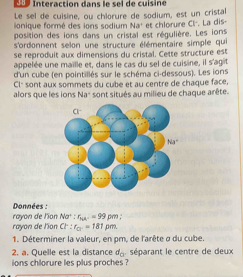 Interaction dans le sel de cuisine 
Le sel de cuisine, ou chlorure de sodium, est un cristal 
ionique formé des ions sodium Na+ et chlorure Cl-. La dis- 
position des ions dans un cristal est régulière. Les ions 
s'ordonnent selon une structure élémentaire simple qui 
se reproduit aux dimensions du cristal. Cette structure est 
appelée une maille et, dans le cas du sel de cuisine, il s'agit 
d’un cube (en pointillés sur le schéma ci-dessous). Les ions 
Cl- sont aux sommets du cube et au centre de chaque face, 
alors que les ions Na* sont situés au milieu de chaque arête. 
Données : 
rayon de l’ion Na : r_NA^+=99pm
rayo n de l'ion 1 : r_cl^-=181pm. 
1. Déterminer la valeur, en pm, de l'arête α du cube. 
2. a. Quelle est la distance d_cl séparant le centre de deux 
ions chlorure les plus proches ?